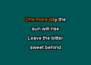 One more day the

sun will rise
Leave the bitter

sweet behind