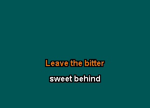 Leave the bitter

sweet behind