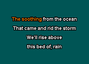 The soothing from the ocean

That came and rid the storm
We'll rise above

this bed of, rain