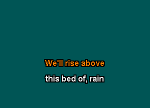 We'll rise above

this bed of, rain