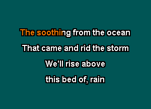 The soothing from the ocean

That came and rid the storm
We'll rise above

this bed of, rain