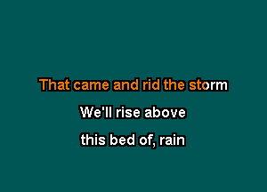 That came and rid the storm

We'll rise above

this bed of, rain