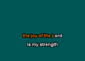 the joy ofthe Lord

Is my strength