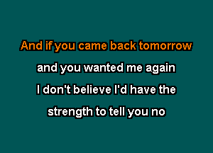 And ifyou came back tomorrow

and you wanted me again

I don't believe I'd have the

strength to tell you no