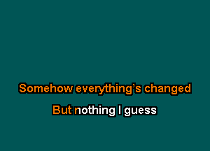 Somehow everything's changed

But nothing I guess