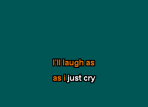 grief,
I'll laugh as

as ijust cry