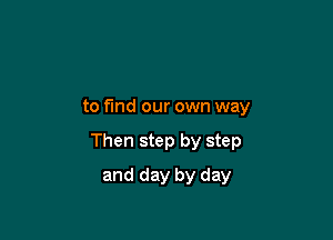 to fund our own way

Then step by step

and day by day