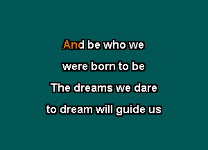 And be who we

were born to be

The dreams we dare

and fears behind us