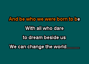 And be who we were born to be
With all who dare

to dream beside us

We can change the world ...........