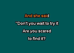 And she said

Don't you wait to try it

Are you scared
to find it?