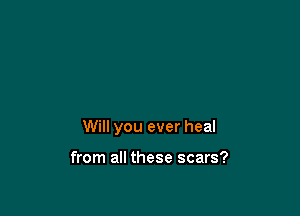 Will you ever heal

from all these scars?