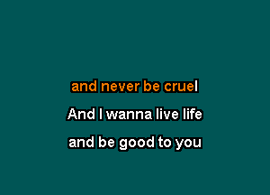 and never be cruel

And I wanna live life

and be good to you