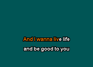 And I wanna live life

and be good to you