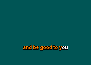 and be good to you