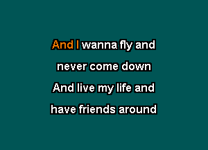 And I wanna fly and

never come down
And live my life and

have friends around