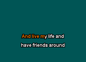 And live my life and

have friends around