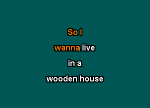 So I
wanna live

ina

wooden house