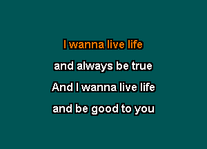 I wanna live life
and always be true

And I wanna live life

and be good to you