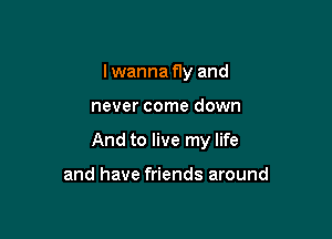 I wanna fly and

never come down

And to live my life

and have friends around