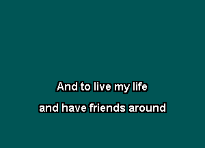 And to live my life

and have friends around