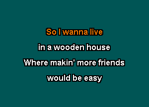 So lwanna live
in a wooden house

Where makin' more friends

would be easy