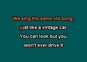 We sing the same old song,

just like a vintage car

You can look but you

won't ever drive it