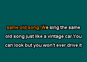 same old song, We sing the same
old songjust like a vintage car You

can look but you won't ever drive it