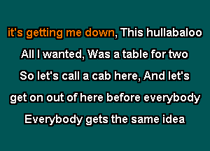 it's getting me down, This hullabaloo
All I wanted, Was a table for two
So let's call a cab here, And let's

get on out of here before everybody

Everybody gets the same idea