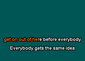 get on out of here before everybody

Everybody gets the same idea