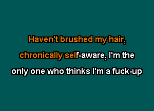Haven't brushed my hair,

chronically seIf-aware, I'm the

only one who thinks I'm a fuck-up