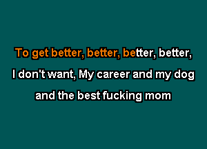 To get better, better, better, better,

I don't want, My career and my dog

and the best fucking mom