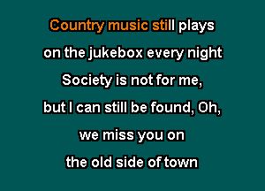 Country music still plays

on the jukebox every night

Society is not for me,
butl can still be found, Oh,
we miss you on

the old side oftown