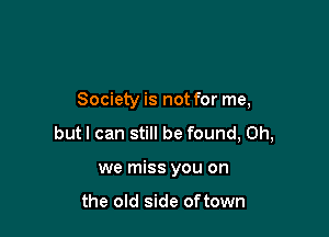 Society is not for me,

butl can still be found, Oh,

we miss you on

the old side oftown