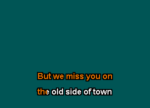 But we miss you on

the old side oftown
