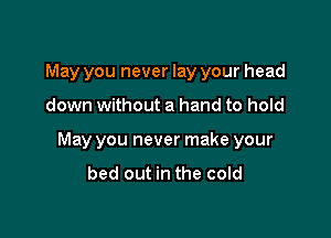 May you never lay your head

down without a hand to hold

May you never make your
bed out in the cold