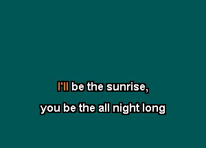 I'll be the sunrise,

you be the all night long