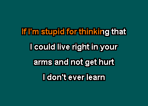 If I'm stupid for thinking that

I could live right in your
arms and not get hurt

I don't ever learn