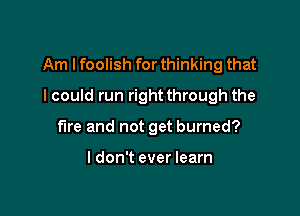 Am I foolish for thinking that

I could run right through the
fire and not get burned?

I don't ever learn