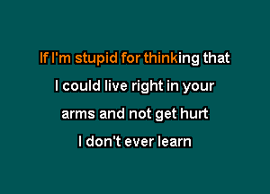 If I'm stupid for thinking that

I could live right in your
arms and not get hurt

I don't ever learn