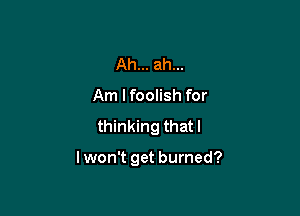 Ah... ah...
Am I foolish for

thinking thatl

I won't get burned?