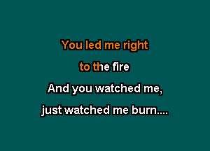 You led me right

to the fire
And you watched me,

just watched me burn....