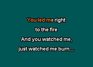 You led me right

to the fire
And you watched me,

just watched me burn....