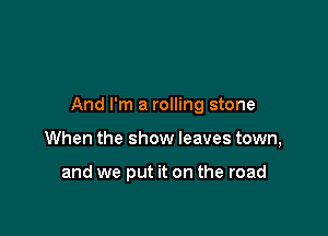 And I'm a rolling stone

When the show leaves town,

and we put it on the road