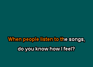 When people listen to the songs,

do you know how I feel?