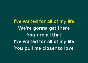 I've waited for all of my life
We're gonna get there

You are all that
I've waited for all of my life
You pull me closer to love