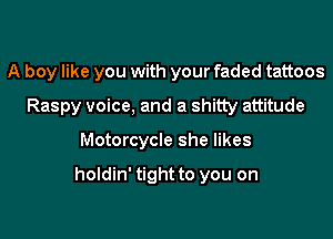 A boy like you with your faded tattoos

Raspy voice. and a shitty attitude
Motorcycle she likes

holdin' tight to you on