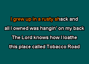 I grew up in a rusty shack and
all I owned was hangin' on my back
The Lord knows how I loathe

this place called Tobacco Road