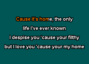 Cause it's home, the only
life I've ever known

I despise you ycause your filthy

but I love you 'cause your my home