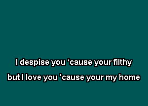 I despise you ycause your filthy

but I love you 'cause your my home