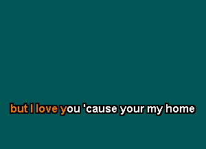 but I love you 'cause your my home